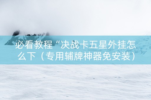 必看教程“决战卡五星外挂怎么下（专用辅牌神器免安装）