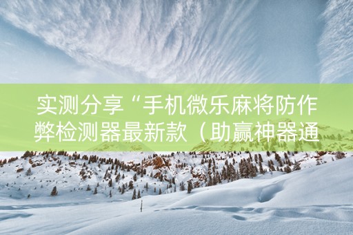 实测分享“手机微乐麻将防作弊检测器最新款（助赢神器通用版）