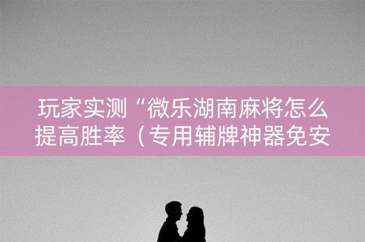 玩家实测“微乐湖南麻将怎么提高胜率（专用辅牌神器免安装）