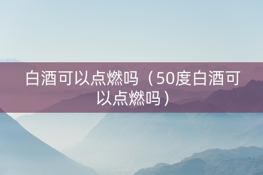 白酒可以点燃吗（50度白酒可以点燃吗）