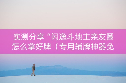 实测分享“闲逸斗地主亲友圈怎么拿好牌（专用辅牌神器免安装）