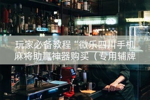 玩家必备教程“微乐四川手机麻将助赢神器购买（专用辅牌神器免安装）