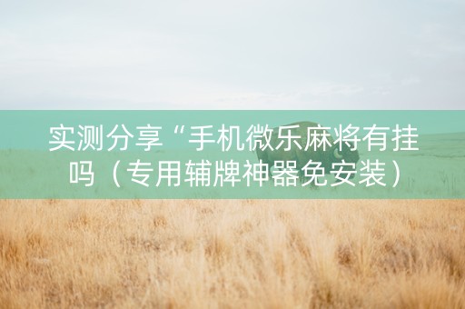 实测分享“手机微乐麻将有挂吗（专用辅牌神器免安装）