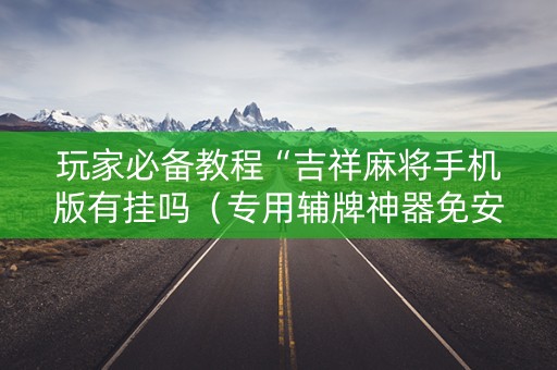 玩家必备教程“吉祥麻将手机版有挂吗（专用辅牌神器免安装）