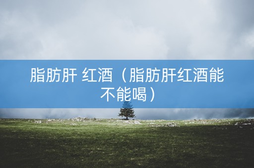 脂肪肝 红酒（脂肪肝红酒能不能喝）