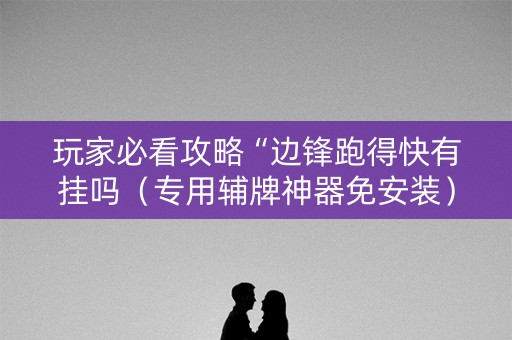 玩家必看攻略“边锋跑得快有挂吗（专用辅牌神器免安装）