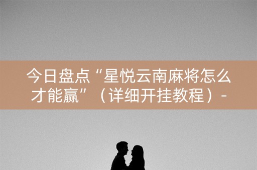 今日盘点“星悦云南麻将怎么才能赢”（详细开挂教程）-哔哩哔哩