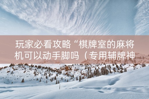 玩家必看攻略“棋牌室的麻将机可以动手脚吗（专用辅牌神器免安装）