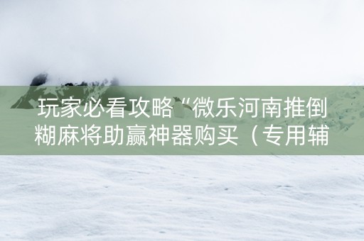 玩家必看攻略“微乐河南推倒糊麻将助赢神器购买（专用辅牌神器免安装）
