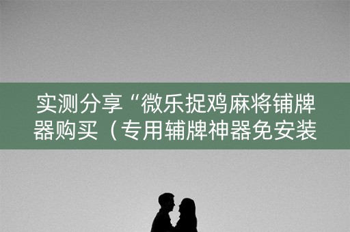 实测分享“微乐捉鸡麻将铺牌器购买（专用辅牌神器免安装）