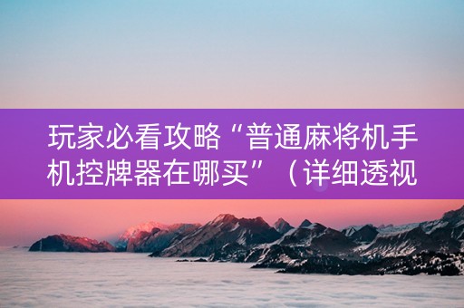 玩家必看攻略“普通麻将机手机控牌器在哪买”（详细透视教程）-哔哩哔哩