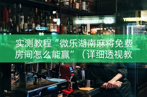 实测教程“微乐湖南麻将免费房间怎么能赢”（详细透视教程）-哔哩哔哩