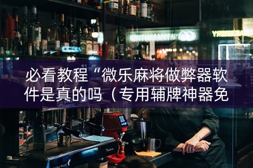必看教程“微乐麻将做弊器软件是真的吗（专用辅牌神器免安装）