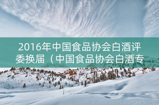 2016年中国食品协会白酒评委换届（中国食品协会白酒专业委员会）