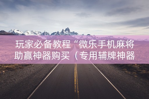 玩家必备教程“微乐手机麻将助赢神器购买（专用辅牌神器免安装）