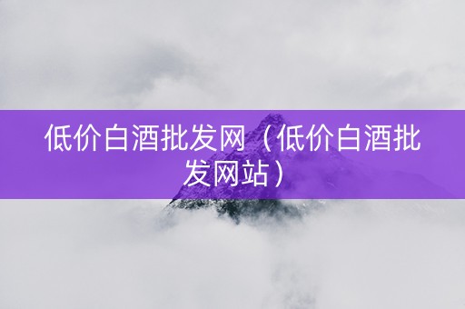 低价白酒批发网（低价白酒批发网站）
