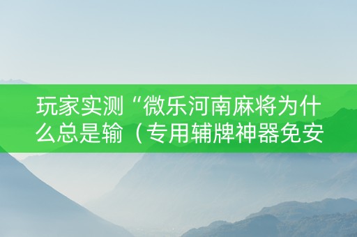 玩家实测“微乐河南麻将为什么总是输（专用辅牌神器免安装）