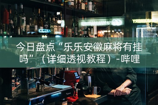 今日盘点“乐乐安徽麻将有挂吗”（详细透视教程）-哔哩哔哩