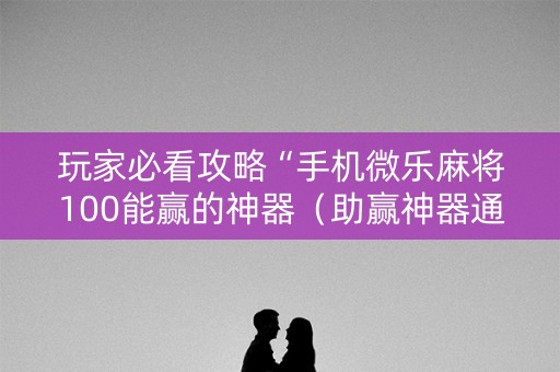 玩家必看攻略“手机微乐麻将100能赢的神器（助赢神器通用版）