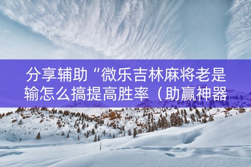 分享辅助“微乐吉林麻将老是输怎么搞提高胜率（助赢神器通用版）