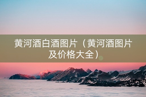 黄河酒白酒图片（黄河酒图片及价格大全）