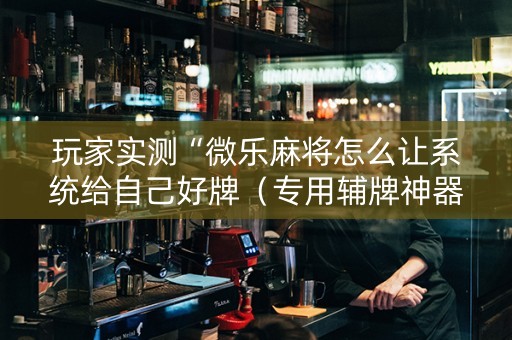 玩家实测“微乐麻将怎么让系统给自己好牌（专用辅牌神器免安装）