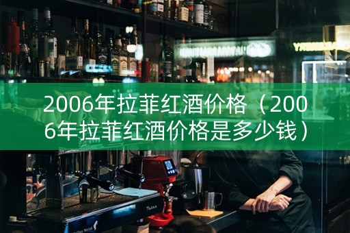 2006年拉菲红酒价格（2006年拉菲红酒价格是多少钱）