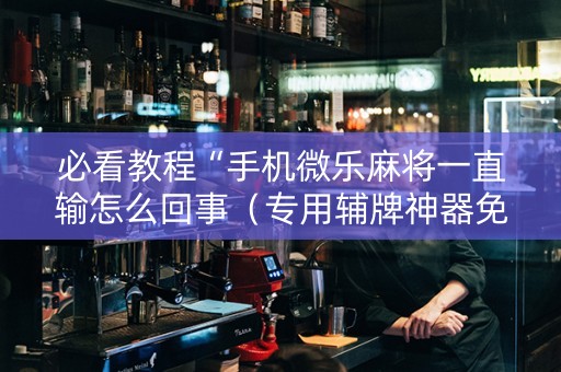 必看教程“手机微乐麻将一直输怎么回事（专用辅牌神器免安装）