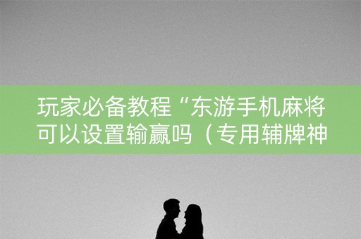 玩家必备教程“东游手机麻将可以设置输赢吗（专用辅牌神器免安装）