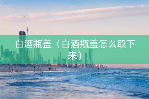 白酒瓶盖（白酒瓶盖怎么取下来）