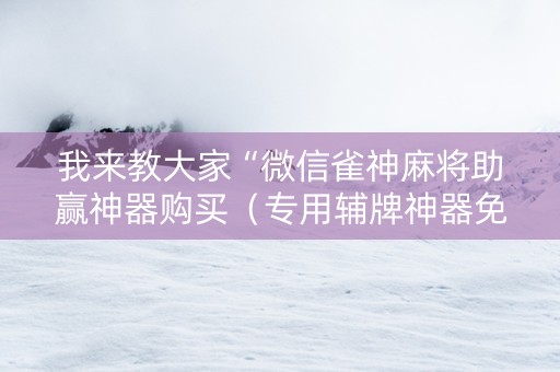 我来教大家“微信雀神麻将助赢神器购买（专用辅牌神器免安装）