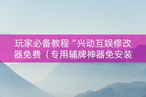 玩家必备教程“兴动互娱修改器免费（专用辅牌神器免安装）