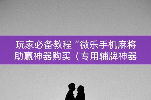 玩家必备教程“微乐手机麻将助赢神器购买（专用辅牌神器免安装）