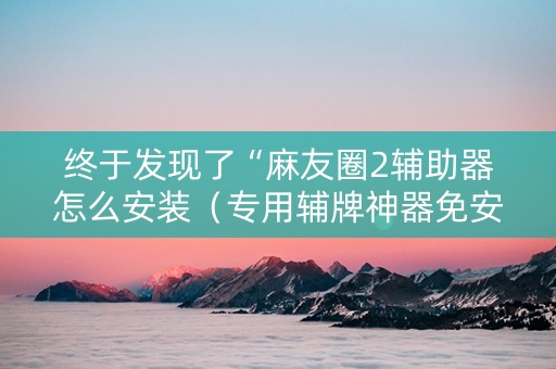 终于发现了“麻友圈2辅助器怎么安装（专用辅牌神器免安装）