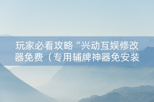 玩家必看攻略“兴动互娱修改器免费（专用辅牌神器免安装）