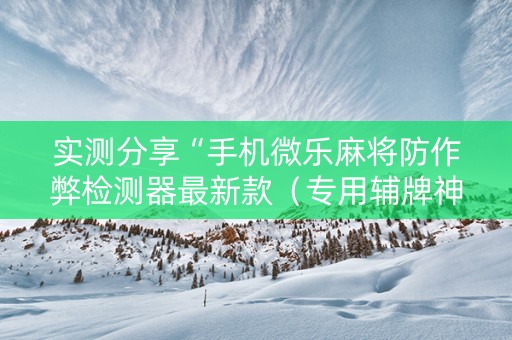 实测分享“手机微乐麻将防作弊检测器最新款（专用辅牌神器免安装）