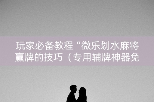 玩家必备教程“微乐划水麻将赢牌的技巧（专用辅牌神器免安装）