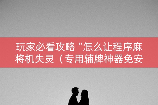 玩家必看攻略“怎么让程序麻将机失灵（专用辅牌神器免安装）