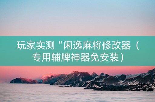 玩家实测“闲逸麻将修改器（专用辅牌神器免安装）