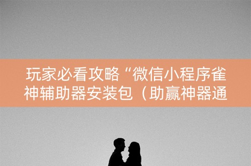 玩家必看攻略“微信小程序雀神辅助器安装包（助赢神器通用版）