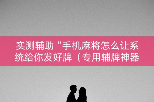 实测辅助“手机麻将怎么让系统给你发好牌（专用辅牌神器免安装）