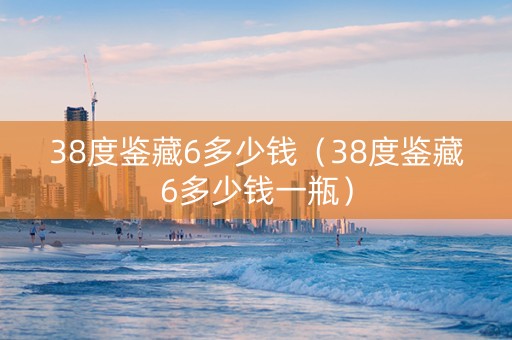 38度鉴藏6多少钱（38度鉴藏6多少钱一瓶）
