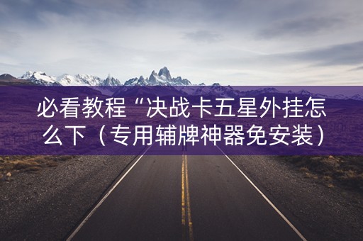 必看教程“决战卡五星外挂怎么下（专用辅牌神器免安装）