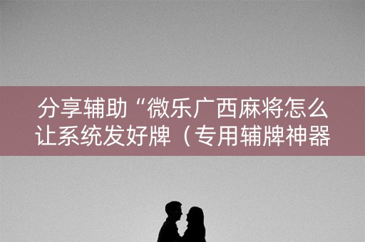 分享辅助“微乐广西麻将怎么让系统发好牌（专用辅牌神器免安装）