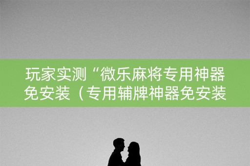 玩家实测“微乐麻将专用神器免安装（专用辅牌神器免安装）