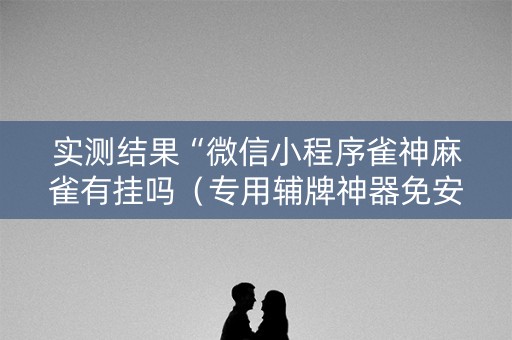 实测结果“微信小程序雀神麻雀有挂吗（专用辅牌神器免安装）