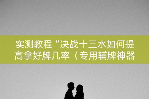 实测教程“决战十三水如何提高拿好牌几率（专用辅牌神器免安装）