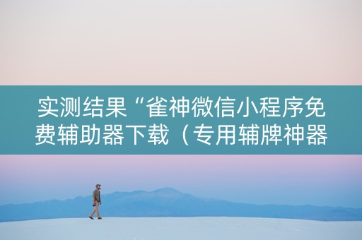 实测结果“雀神微信小程序免费辅助器下载（专用辅牌神器免安装）