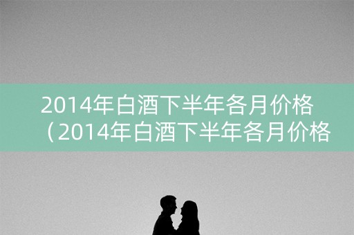 2014年白酒下半年各月价格（2014年白酒下半年各月价格走势）