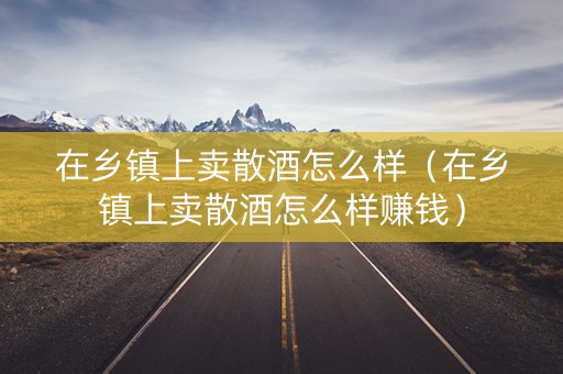 在乡镇上卖散酒怎么样（在乡镇上卖散酒怎么样赚钱）